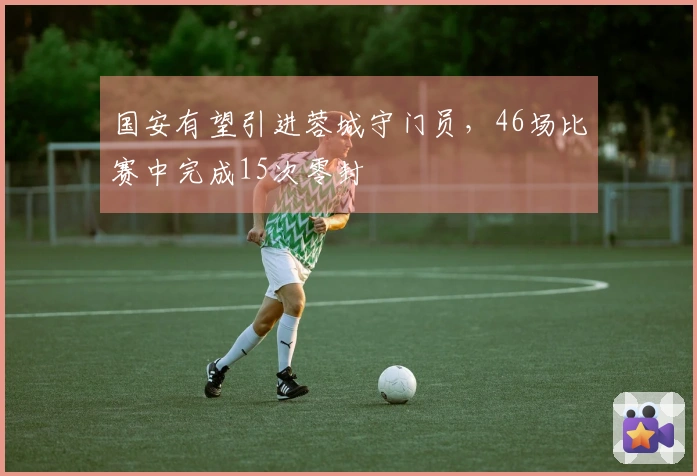 国安有望引进蓉城守门员,46场比赛中完成15次零封