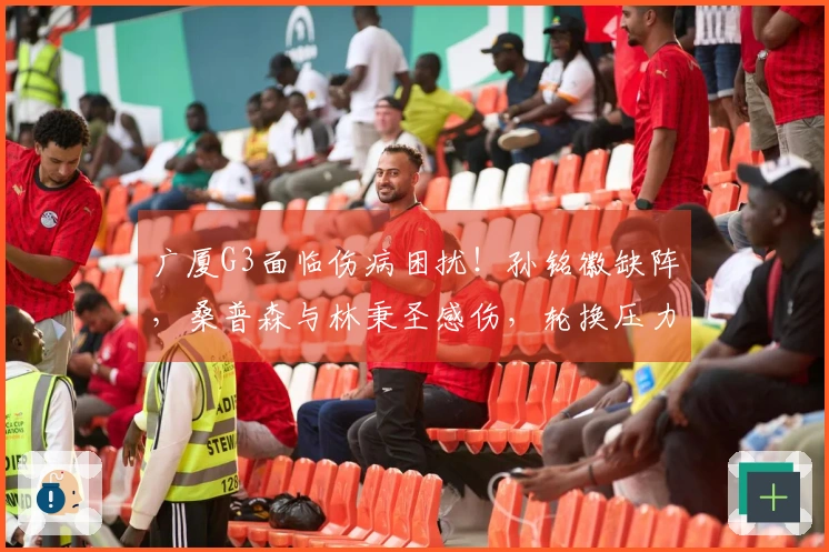广厦G3面临伤病困扰！孙铭徽缺阵，桑普森与林秉圣感伤，轮换压力加剧